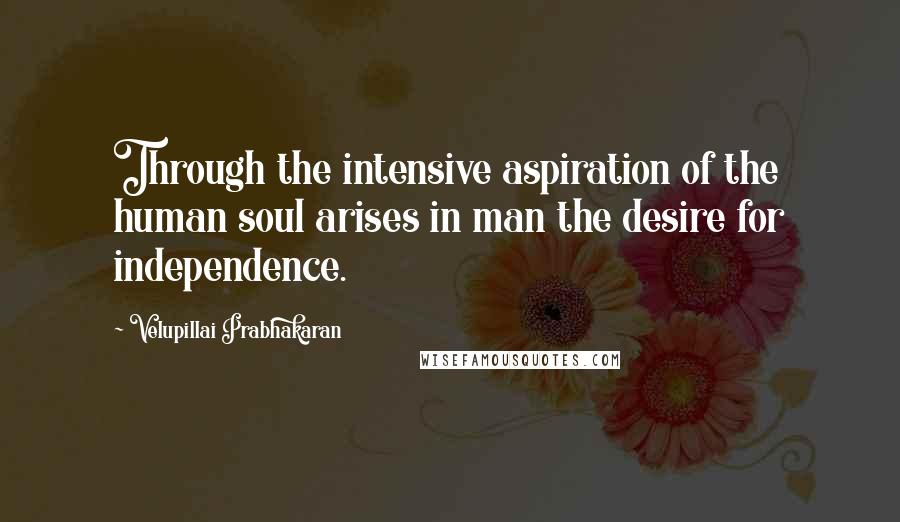 Velupillai Prabhakaran Quotes: Through the intensive aspiration of the human soul arises in man the desire for independence.