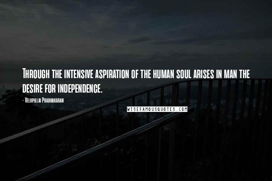 Velupillai Prabhakaran Quotes: Through the intensive aspiration of the human soul arises in man the desire for independence.