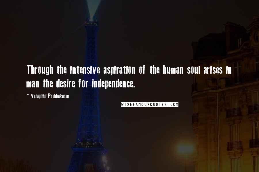 Velupillai Prabhakaran Quotes: Through the intensive aspiration of the human soul arises in man the desire for independence.