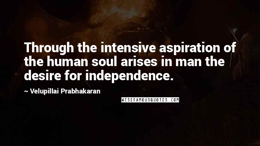 Velupillai Prabhakaran Quotes: Through the intensive aspiration of the human soul arises in man the desire for independence.