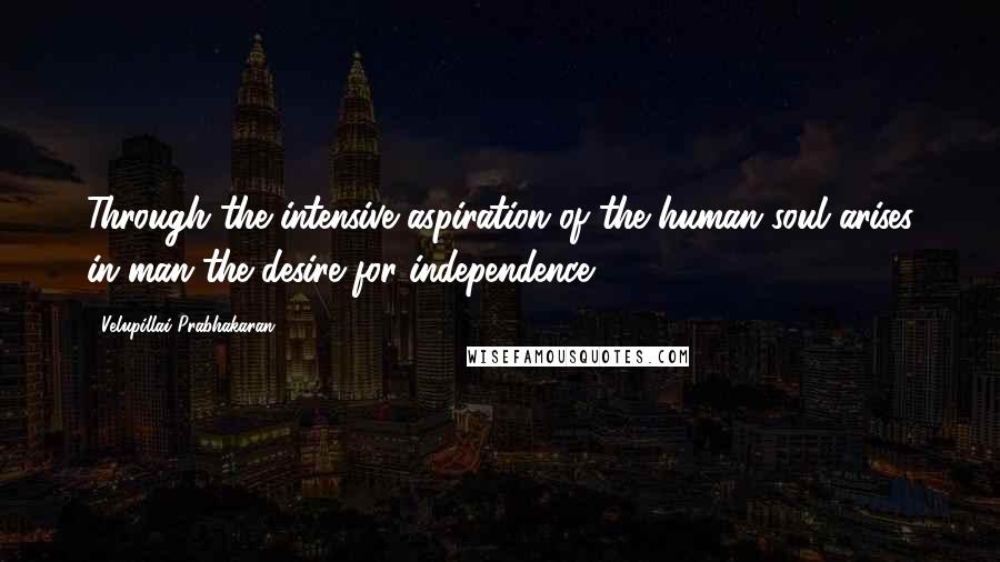 Velupillai Prabhakaran Quotes: Through the intensive aspiration of the human soul arises in man the desire for independence.