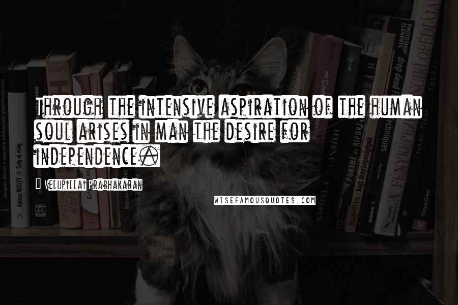 Velupillai Prabhakaran Quotes: Through the intensive aspiration of the human soul arises in man the desire for independence.