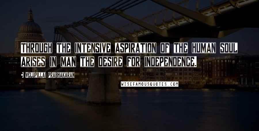 Velupillai Prabhakaran Quotes: Through the intensive aspiration of the human soul arises in man the desire for independence.