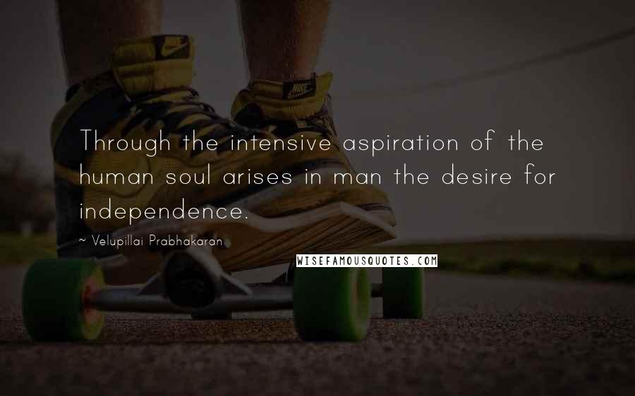 Velupillai Prabhakaran Quotes: Through the intensive aspiration of the human soul arises in man the desire for independence.