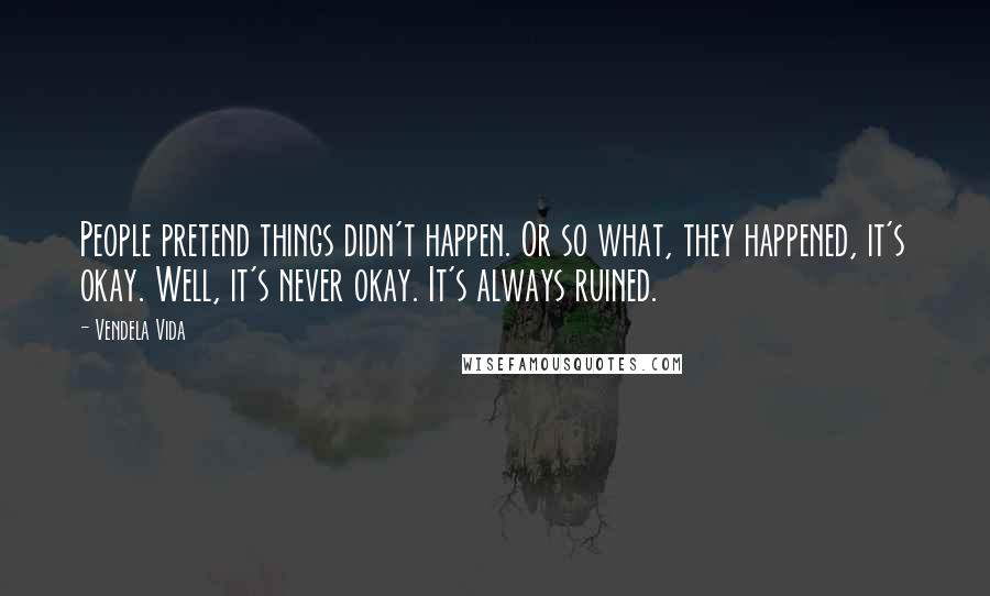 Vendela Vida Quotes: People pretend things didn't happen. Or so what, they happened, it's okay. Well, it's never okay. It's always ruined.