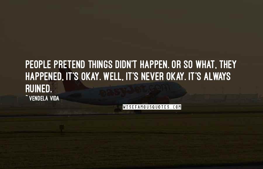 Vendela Vida Quotes: People pretend things didn't happen. Or so what, they happened, it's okay. Well, it's never okay. It's always ruined.