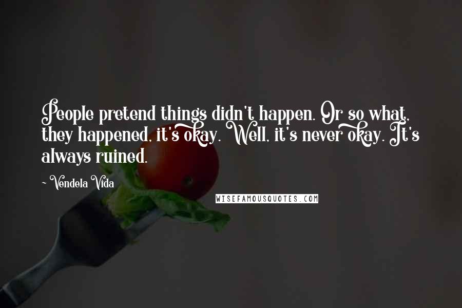 Vendela Vida Quotes: People pretend things didn't happen. Or so what, they happened, it's okay. Well, it's never okay. It's always ruined.