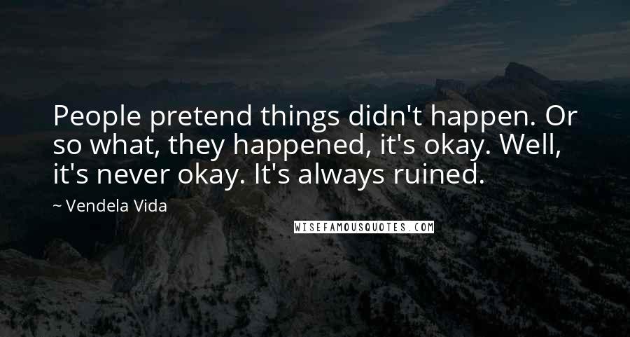 Vendela Vida Quotes: People pretend things didn't happen. Or so what, they happened, it's okay. Well, it's never okay. It's always ruined.