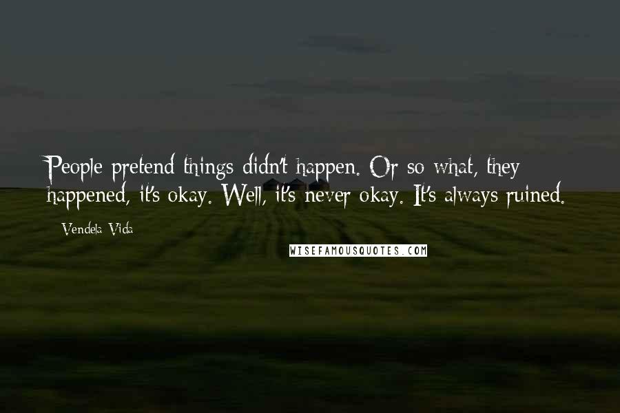 Vendela Vida Quotes: People pretend things didn't happen. Or so what, they happened, it's okay. Well, it's never okay. It's always ruined.