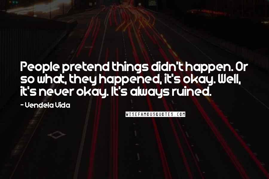 Vendela Vida Quotes: People pretend things didn't happen. Or so what, they happened, it's okay. Well, it's never okay. It's always ruined.
