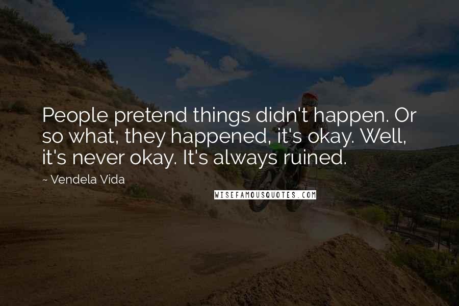 Vendela Vida Quotes: People pretend things didn't happen. Or so what, they happened, it's okay. Well, it's never okay. It's always ruined.