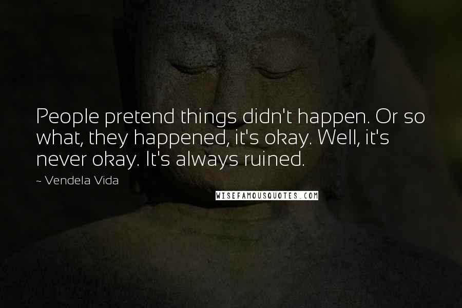 Vendela Vida Quotes: People pretend things didn't happen. Or so what, they happened, it's okay. Well, it's never okay. It's always ruined.