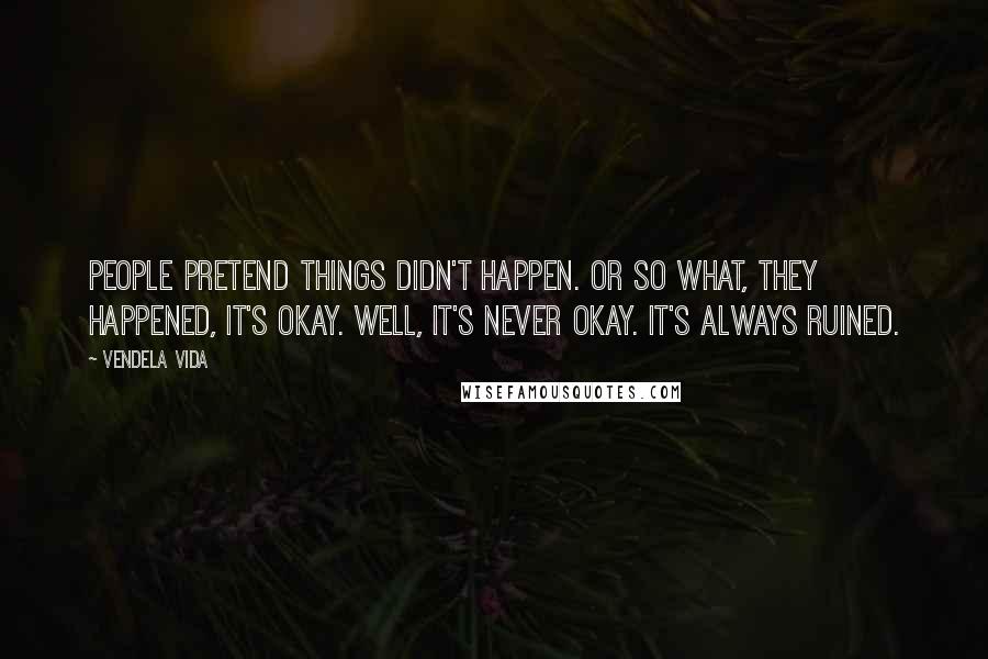 Vendela Vida Quotes: People pretend things didn't happen. Or so what, they happened, it's okay. Well, it's never okay. It's always ruined.