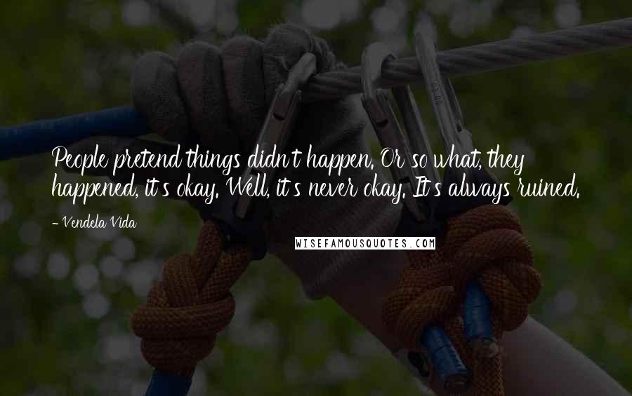 Vendela Vida Quotes: People pretend things didn't happen. Or so what, they happened, it's okay. Well, it's never okay. It's always ruined.