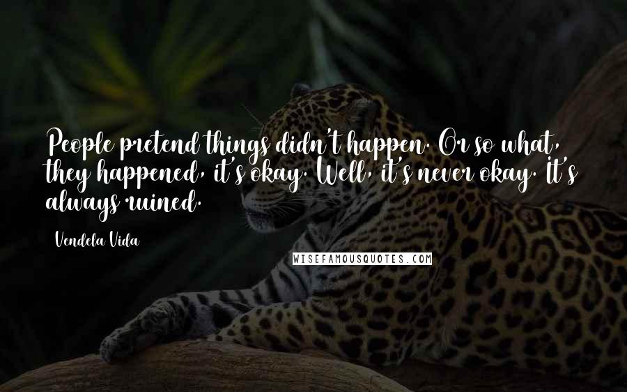 Vendela Vida Quotes: People pretend things didn't happen. Or so what, they happened, it's okay. Well, it's never okay. It's always ruined.