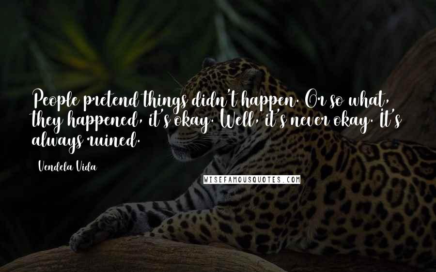 Vendela Vida Quotes: People pretend things didn't happen. Or so what, they happened, it's okay. Well, it's never okay. It's always ruined.