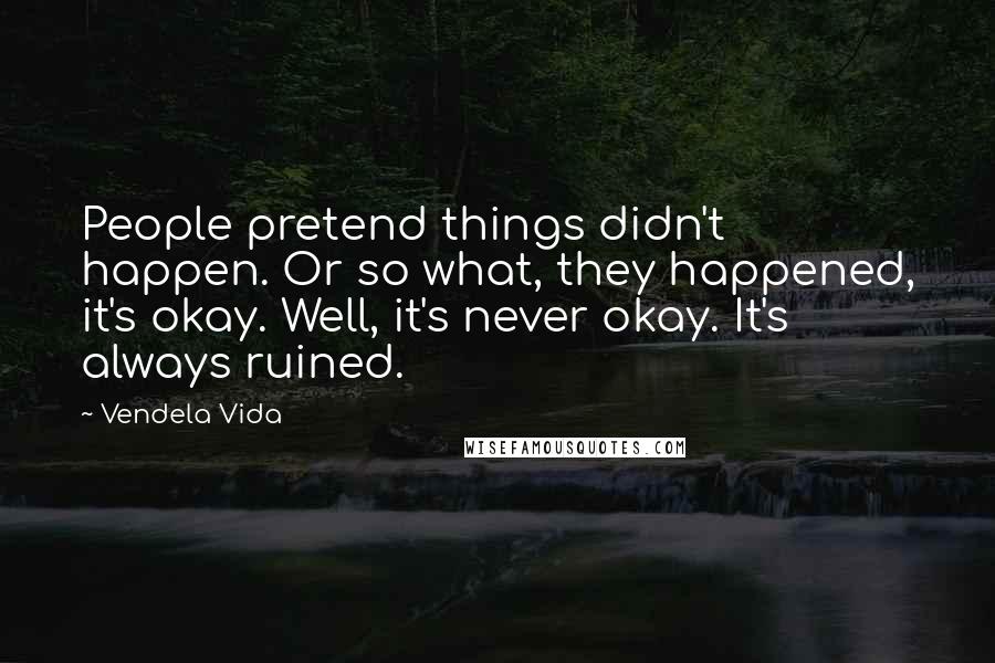 Vendela Vida Quotes: People pretend things didn't happen. Or so what, they happened, it's okay. Well, it's never okay. It's always ruined.