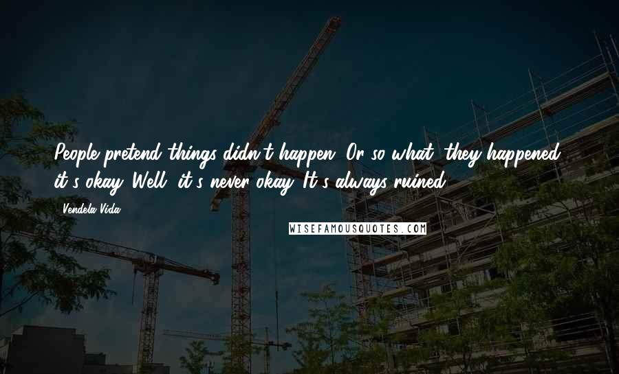 Vendela Vida Quotes: People pretend things didn't happen. Or so what, they happened, it's okay. Well, it's never okay. It's always ruined.