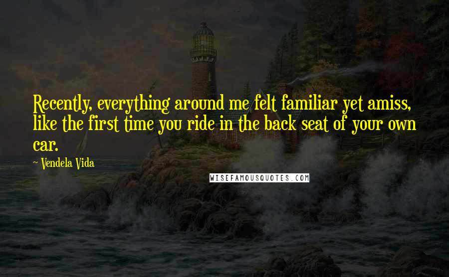 Vendela Vida Quotes: Recently, everything around me felt familiar yet amiss, like the first time you ride in the back seat of your own car.