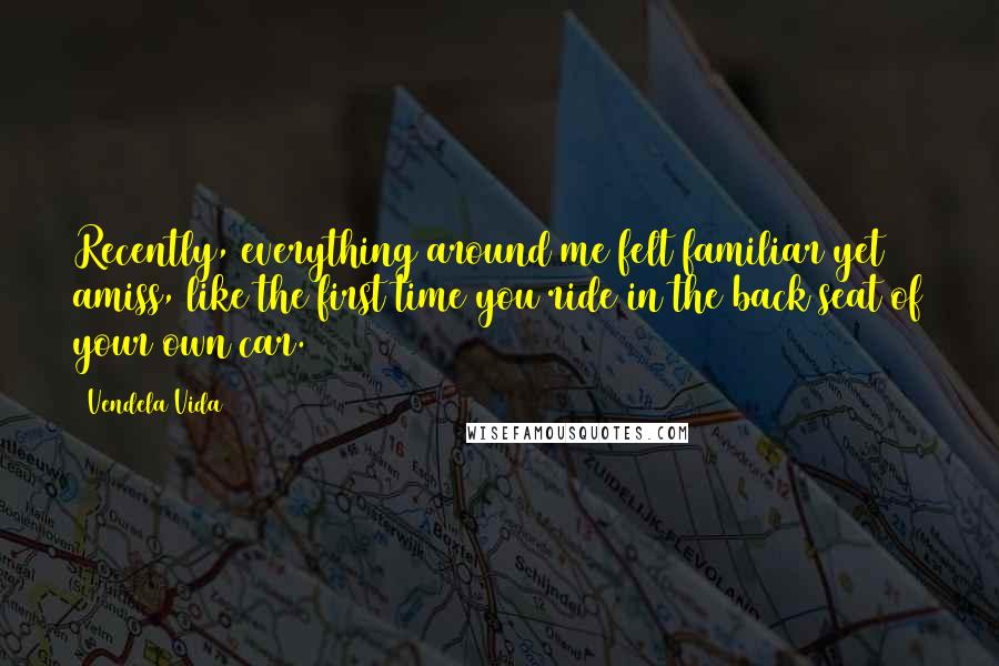 Vendela Vida Quotes: Recently, everything around me felt familiar yet amiss, like the first time you ride in the back seat of your own car.