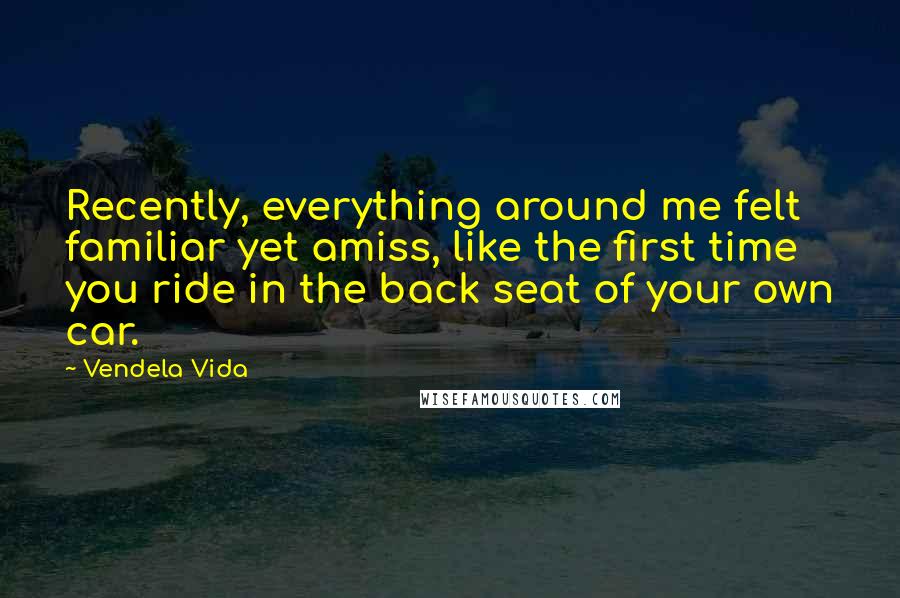 Vendela Vida Quotes: Recently, everything around me felt familiar yet amiss, like the first time you ride in the back seat of your own car.