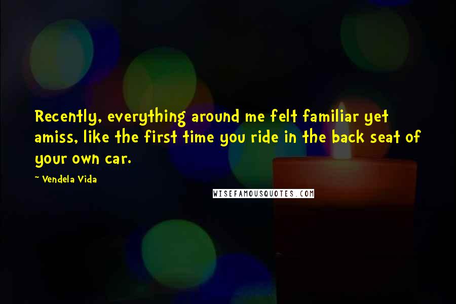 Vendela Vida Quotes: Recently, everything around me felt familiar yet amiss, like the first time you ride in the back seat of your own car.