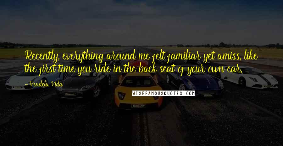 Vendela Vida Quotes: Recently, everything around me felt familiar yet amiss, like the first time you ride in the back seat of your own car.