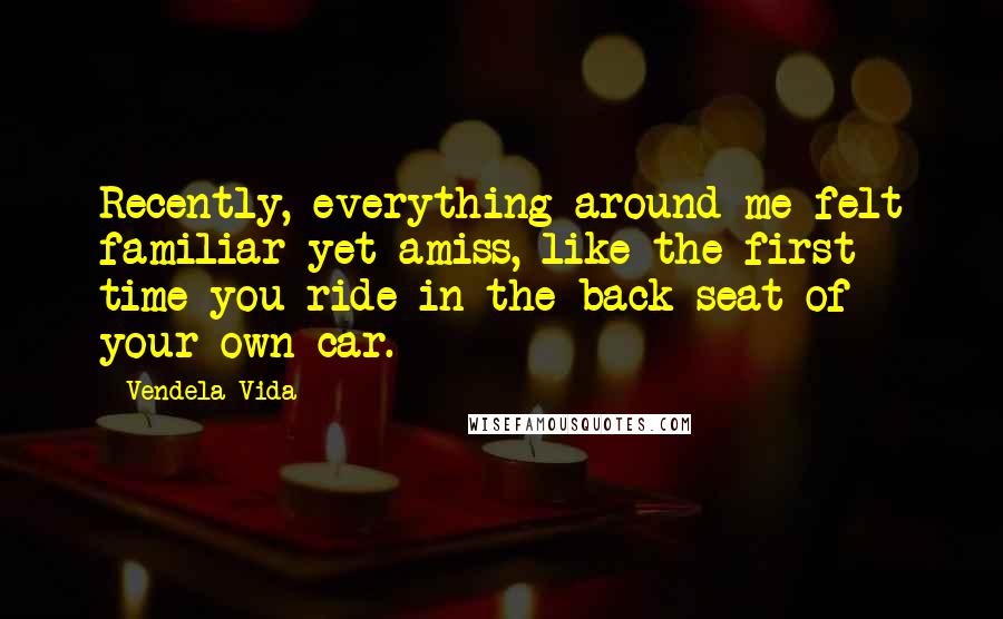 Vendela Vida Quotes: Recently, everything around me felt familiar yet amiss, like the first time you ride in the back seat of your own car.