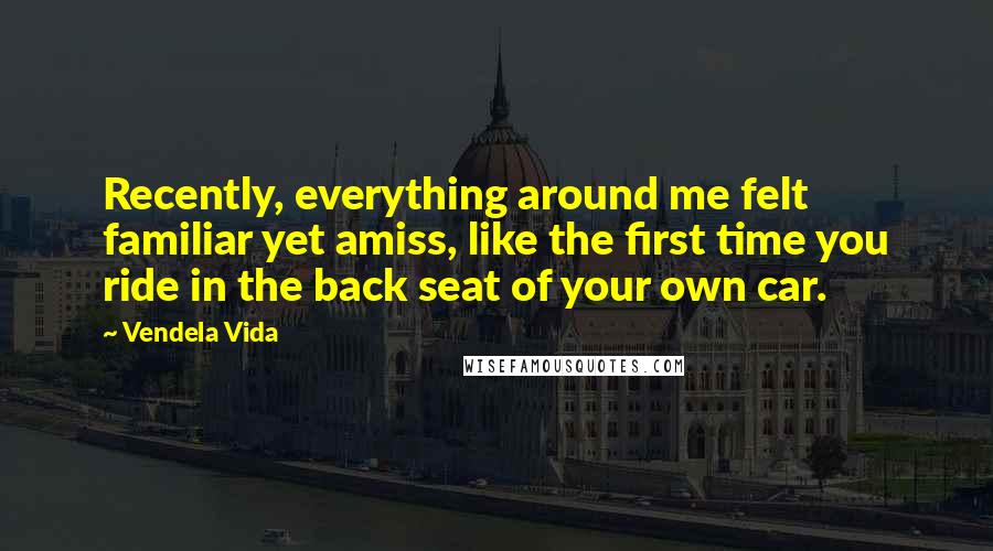 Vendela Vida Quotes: Recently, everything around me felt familiar yet amiss, like the first time you ride in the back seat of your own car.