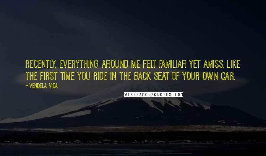 Vendela Vida Quotes: Recently, everything around me felt familiar yet amiss, like the first time you ride in the back seat of your own car.