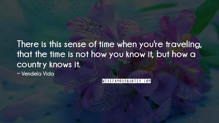 Vendela Vida Quotes: There is this sense of time when you're traveling, that the time is not how you know it, but how a country knows it.