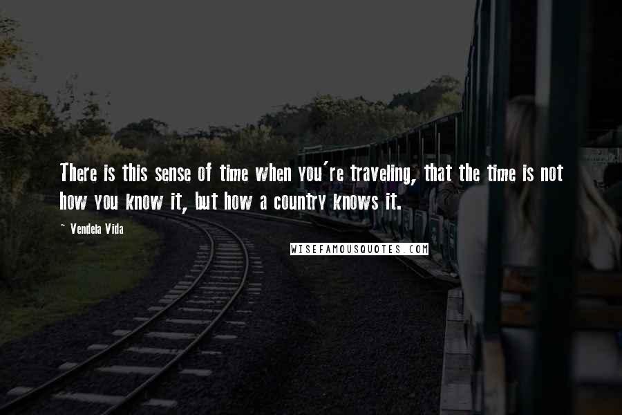 Vendela Vida Quotes: There is this sense of time when you're traveling, that the time is not how you know it, but how a country knows it.