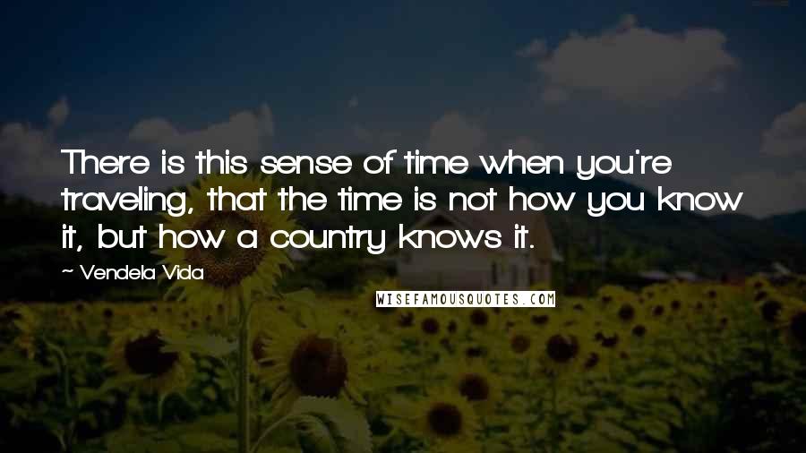 Vendela Vida Quotes: There is this sense of time when you're traveling, that the time is not how you know it, but how a country knows it.