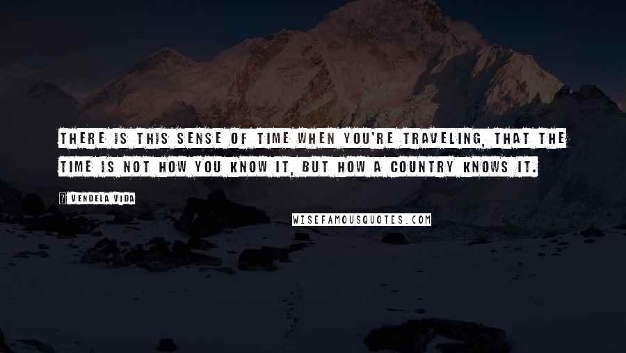 Vendela Vida Quotes: There is this sense of time when you're traveling, that the time is not how you know it, but how a country knows it.