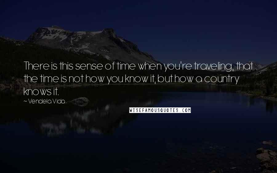 Vendela Vida Quotes: There is this sense of time when you're traveling, that the time is not how you know it, but how a country knows it.