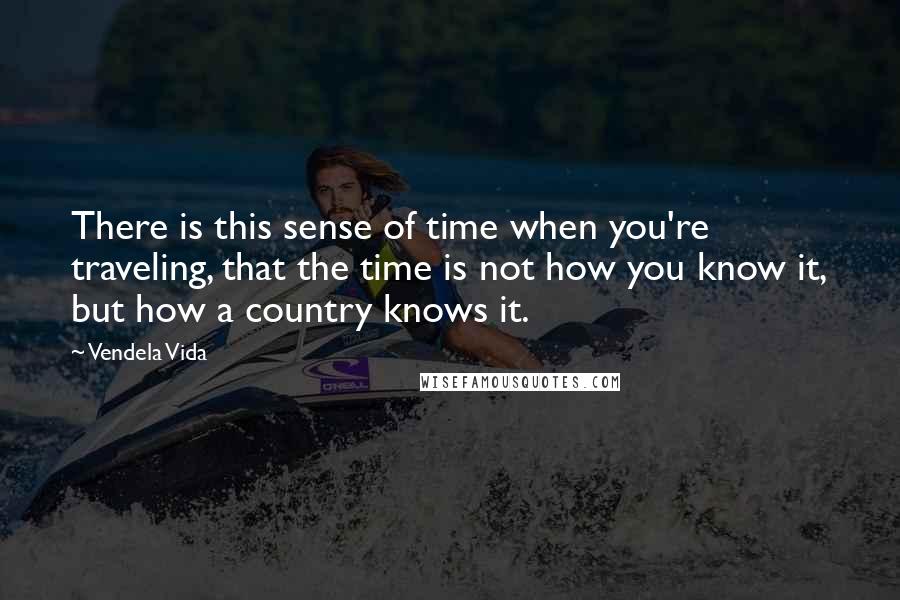 Vendela Vida Quotes: There is this sense of time when you're traveling, that the time is not how you know it, but how a country knows it.