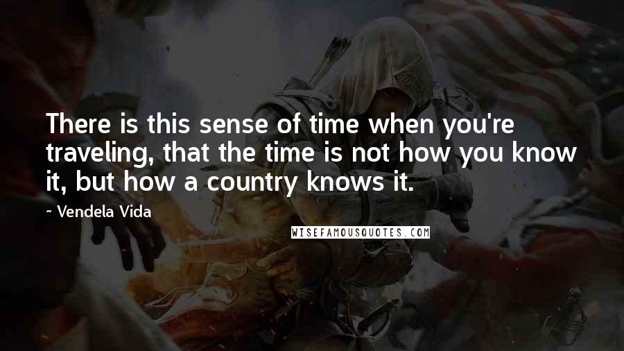 Vendela Vida Quotes: There is this sense of time when you're traveling, that the time is not how you know it, but how a country knows it.