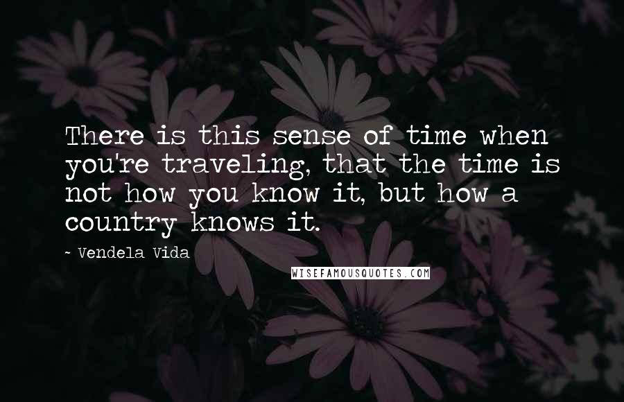 Vendela Vida Quotes: There is this sense of time when you're traveling, that the time is not how you know it, but how a country knows it.