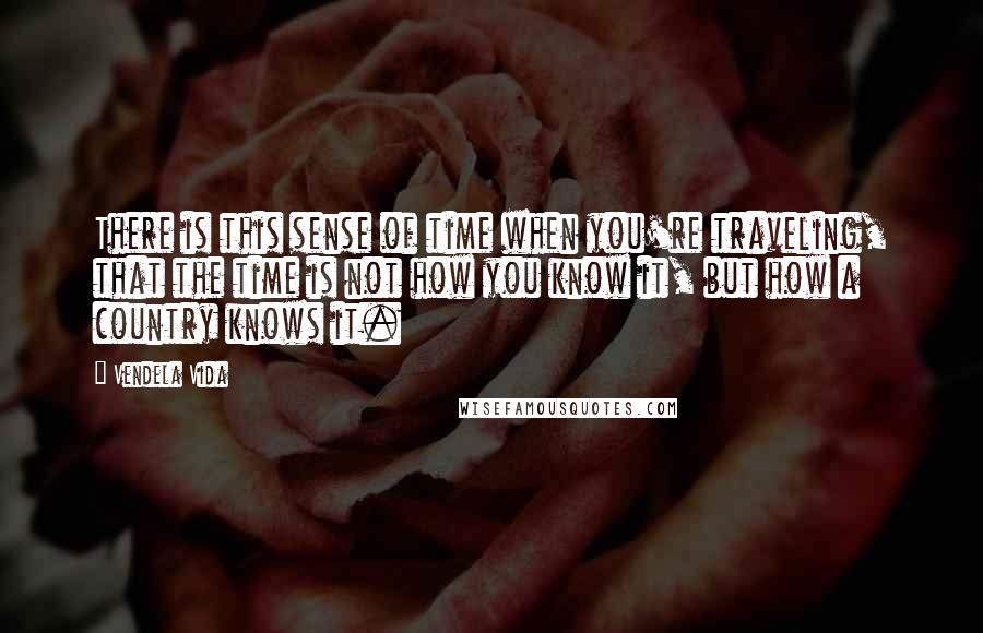 Vendela Vida Quotes: There is this sense of time when you're traveling, that the time is not how you know it, but how a country knows it.