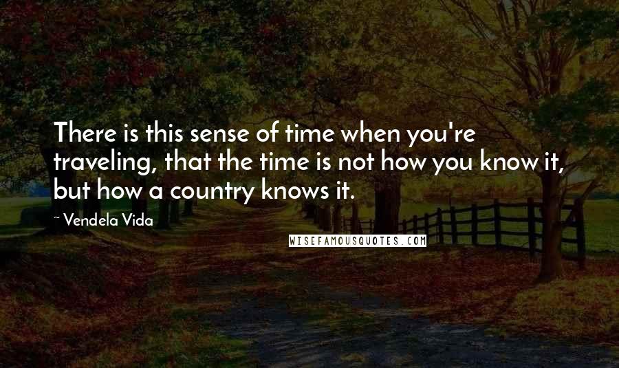 Vendela Vida Quotes: There is this sense of time when you're traveling, that the time is not how you know it, but how a country knows it.