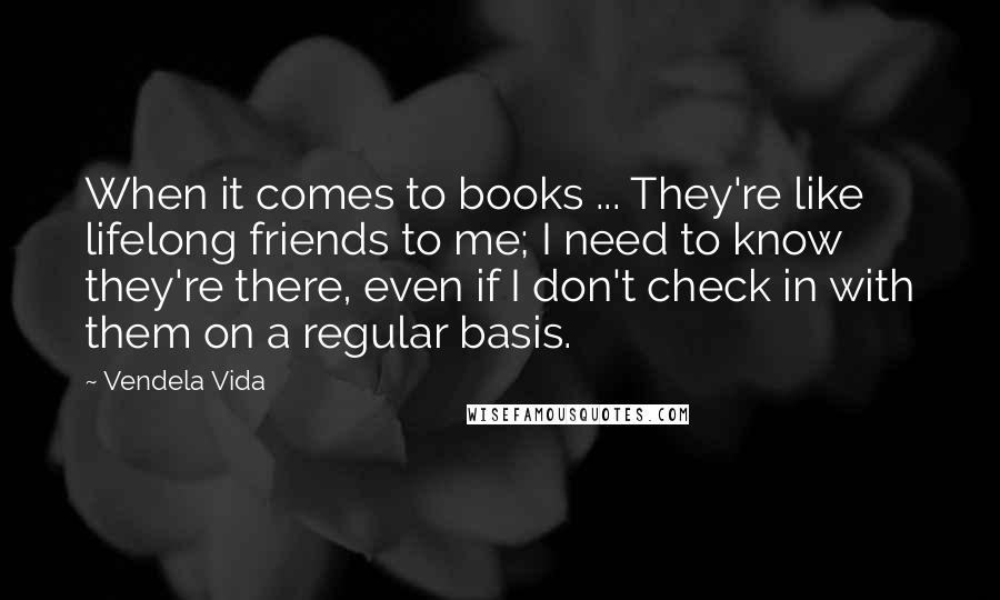 Vendela Vida Quotes: When it comes to books ... They're like lifelong friends to me; I need to know they're there, even if I don't check in with them on a regular basis.