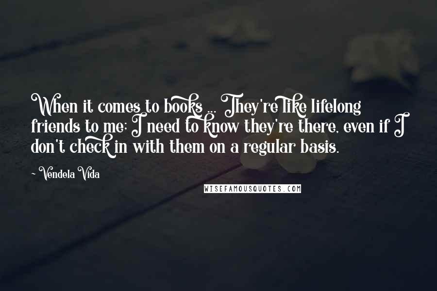 Vendela Vida Quotes: When it comes to books ... They're like lifelong friends to me; I need to know they're there, even if I don't check in with them on a regular basis.