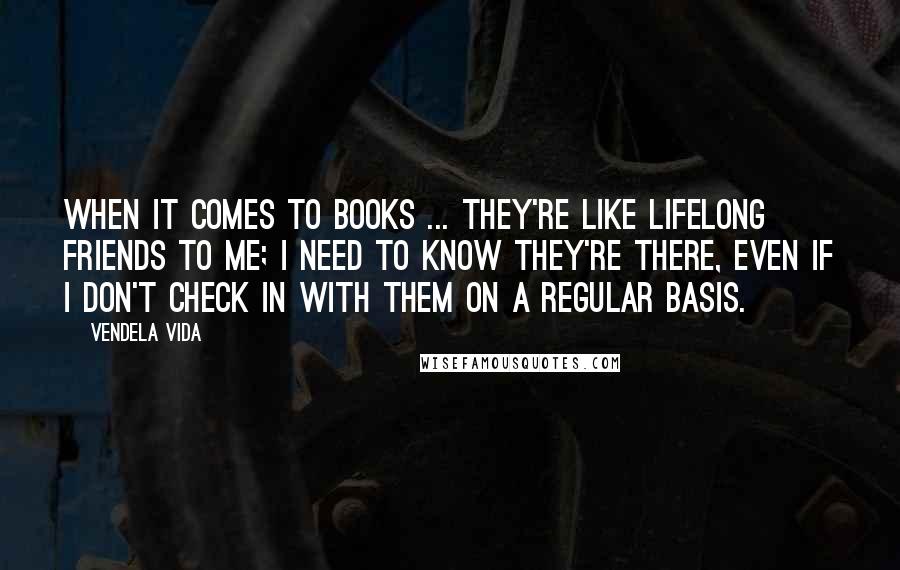 Vendela Vida Quotes: When it comes to books ... They're like lifelong friends to me; I need to know they're there, even if I don't check in with them on a regular basis.