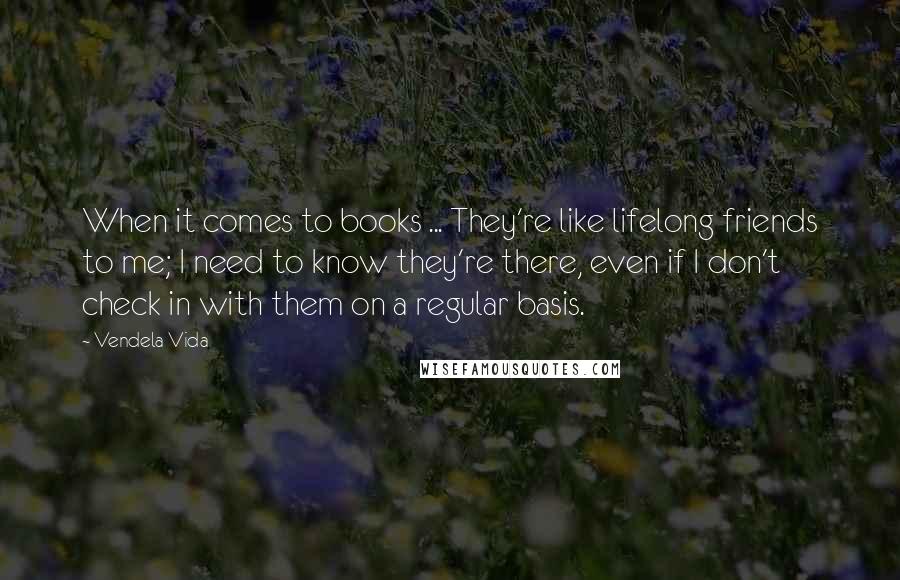 Vendela Vida Quotes: When it comes to books ... They're like lifelong friends to me; I need to know they're there, even if I don't check in with them on a regular basis.