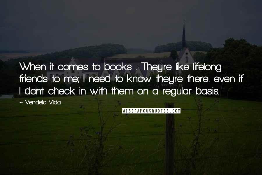 Vendela Vida Quotes: When it comes to books ... They're like lifelong friends to me; I need to know they're there, even if I don't check in with them on a regular basis.