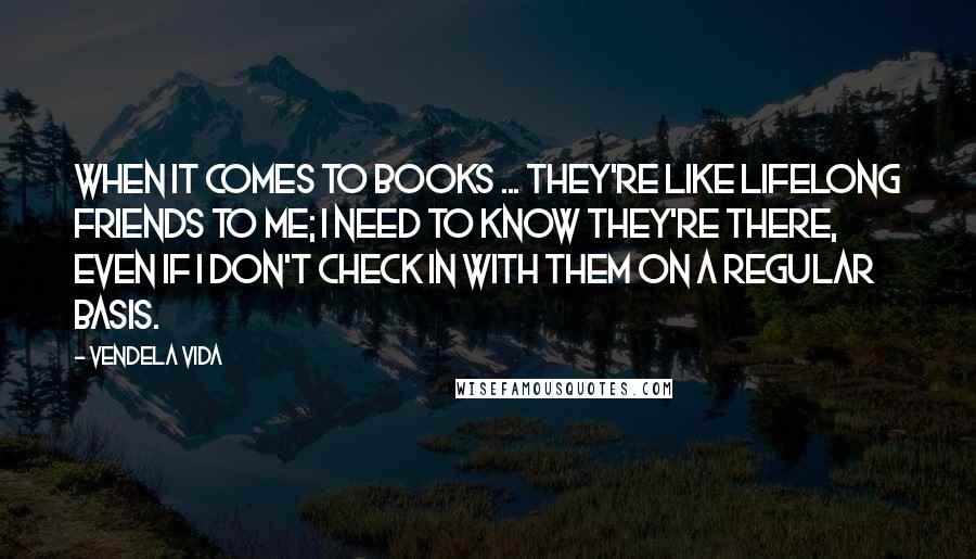 Vendela Vida Quotes: When it comes to books ... They're like lifelong friends to me; I need to know they're there, even if I don't check in with them on a regular basis.