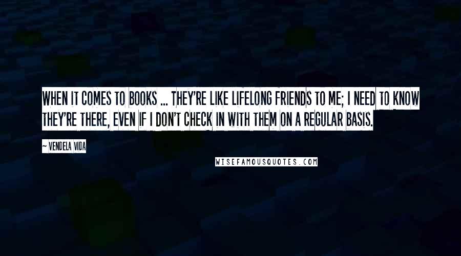 Vendela Vida Quotes: When it comes to books ... They're like lifelong friends to me; I need to know they're there, even if I don't check in with them on a regular basis.