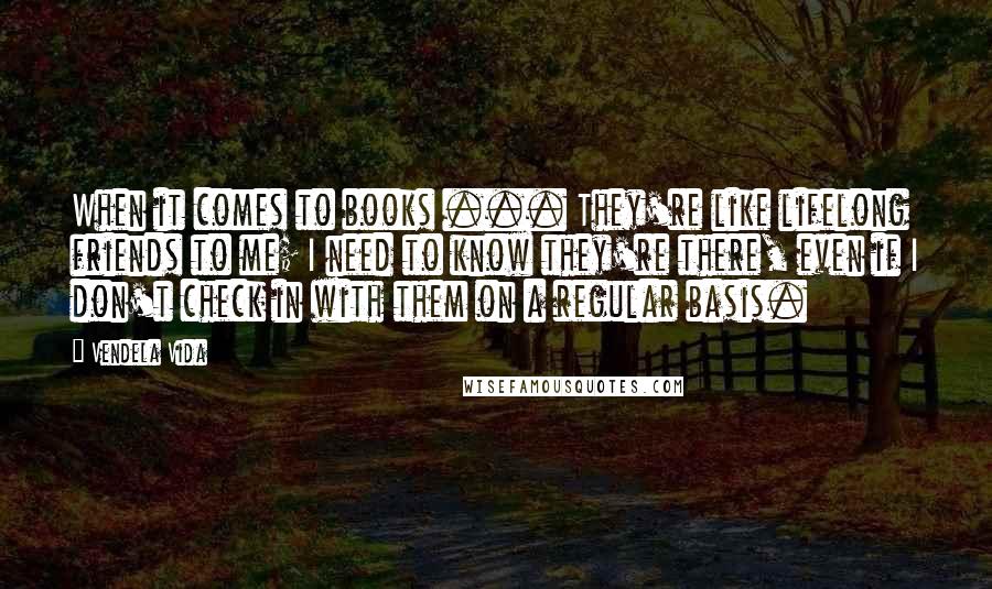 Vendela Vida Quotes: When it comes to books ... They're like lifelong friends to me; I need to know they're there, even if I don't check in with them on a regular basis.