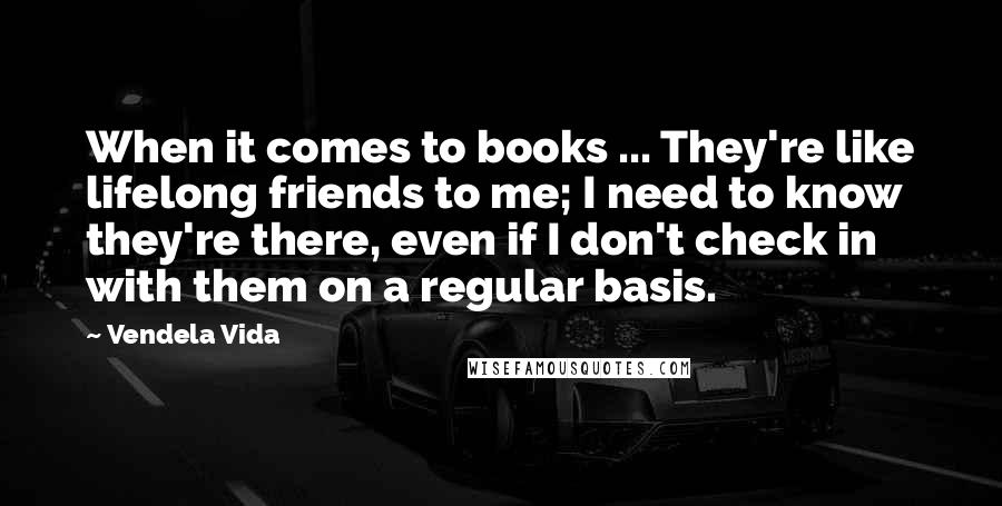 Vendela Vida Quotes: When it comes to books ... They're like lifelong friends to me; I need to know they're there, even if I don't check in with them on a regular basis.