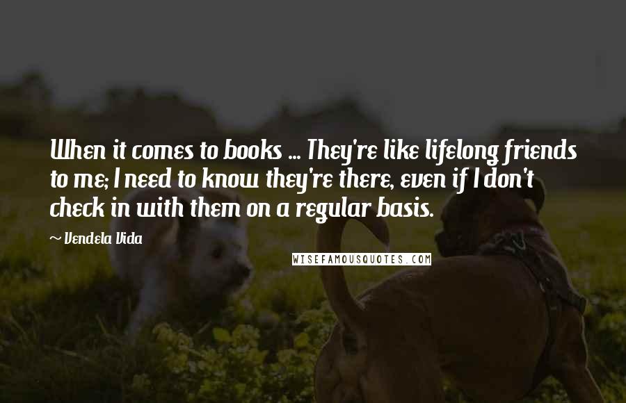 Vendela Vida Quotes: When it comes to books ... They're like lifelong friends to me; I need to know they're there, even if I don't check in with them on a regular basis.